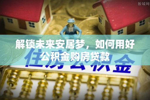 南平解锁未来安居梦，如何用好公积金购房贷款