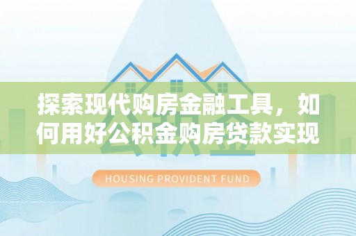 南平探索现代购房金融工具，如何用好公积金购房贷款实现置业梦想