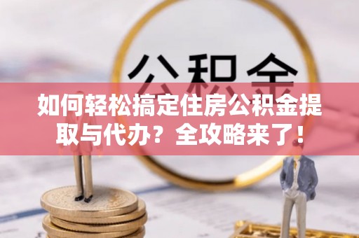 南平如何轻松搞定住房公积金提取与代办？全攻略来了！