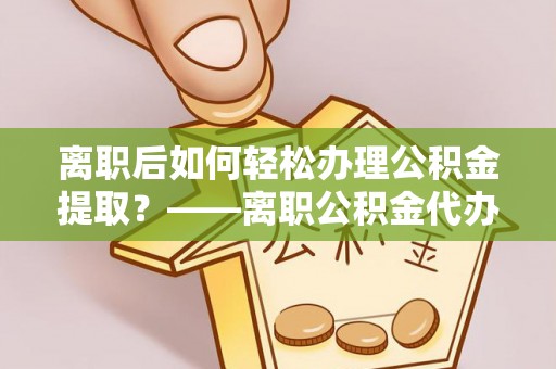 南平离职后如何轻松办理公积金提取？——离职公积金代办提取服务详解