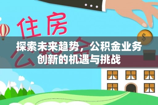 南平探索未来趋势，公积金业务创新的机遇与挑战