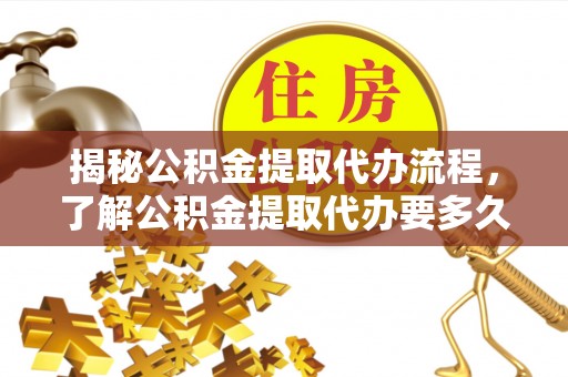 南平揭秘公积金提取代办流程，了解公积金提取代办要多久的关键因素