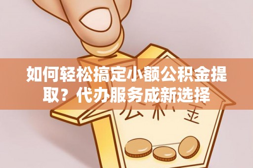 南平如何轻松搞定小额公积金提取？代办服务成新选择