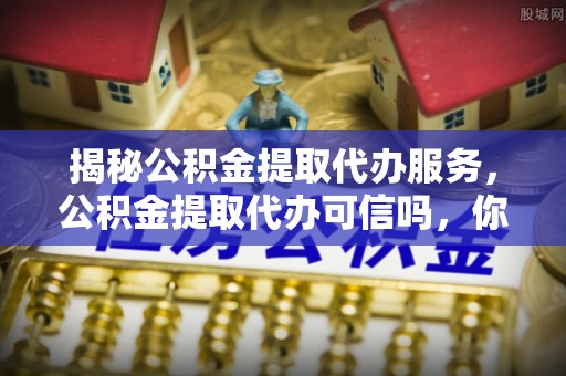 南平揭秘公积金提取代办服务，公积金提取代办可信吗，你需要知道的真相