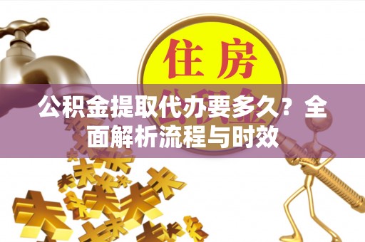 南平公积金提取代办要多久？全面解析流程与时效