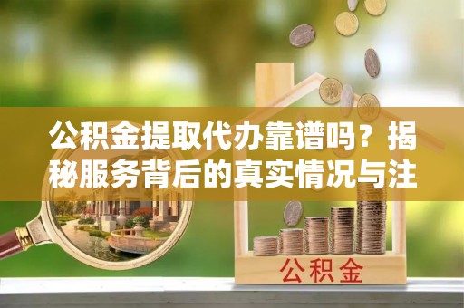 南平公积金提取代办靠谱吗？揭秘服务背后的真实情况与注意事项