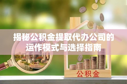 南平揭秘公积金提取代办公司的运作模式与选择指南
