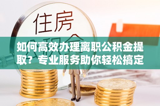 南平如何高效办理离职公积金提取？专业服务助你轻松搞定