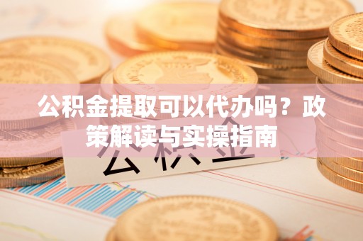 南平公积金提取可以代办吗？政策解读与实操指南