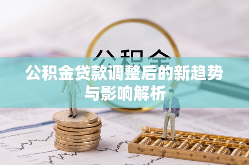 南平公积金贷款调整后的新趋势与影响解析