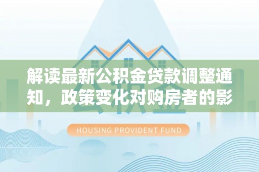南平解读最新公积金贷款调整通知，政策变化对购房者的影响与应对策略