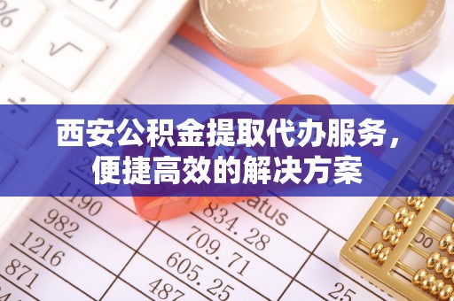南平西安公积金提取代办服务，便捷高效的解决方案