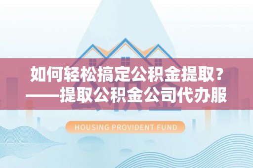 南平如何轻松搞定公积金提取？——提取公积金公司代办服务全解析