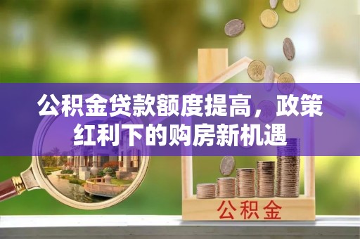 南平公积金贷款额度提高，政策红利下的购房新机遇