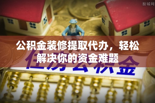 南平公积金装修提取代办，轻松解决你的资金难题