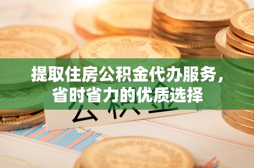 南平提取住房公积金代办服务，省时省力的优质选择