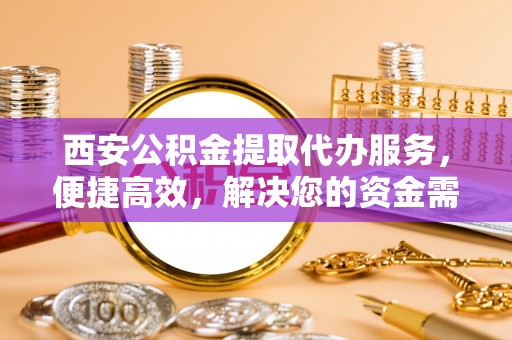 南平西安公积金提取代办服务，便捷高效，解决您的资金需求