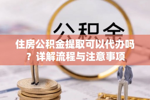 南平住房公积金提取可以代办吗？详解流程与注意事项