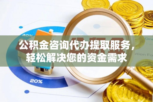 南平公积金咨询代办提取服务，轻松解决您的资金需求