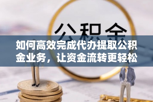 南平如何高效完成代办提取公积金业务，让资金流转更轻松