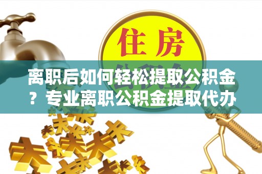 南平离职后如何轻松提取公积金？专业离职公积金提取代办服务指南