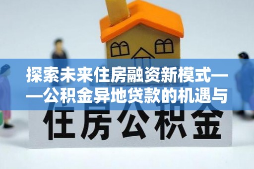 南平探索未来住房融资新模式——公积金异地贷款的机遇与挑战