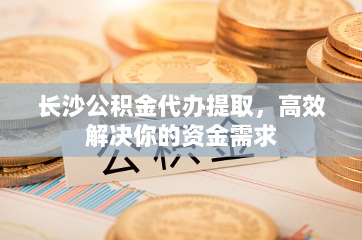 南平长沙公积金代办提取，高效解决你的资金需求