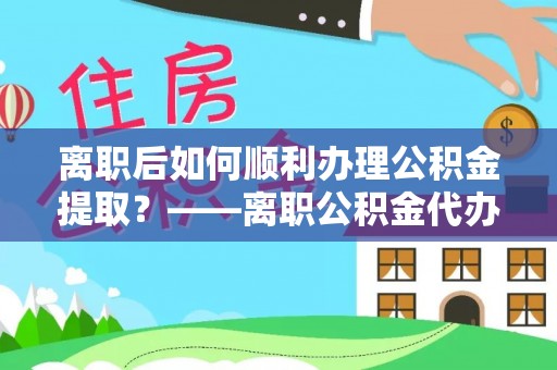 南平离职后如何顺利办理公积金提取？——离职公积金代办提取全攻略