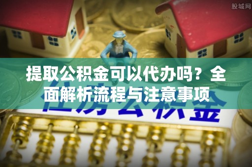 南平提取公积金可以代办吗？全面解析流程与注意事项
