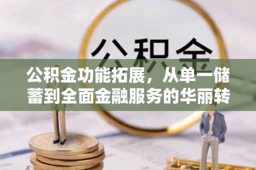 南平公积金功能拓展，从单一储蓄到全面金融服务的华丽转身