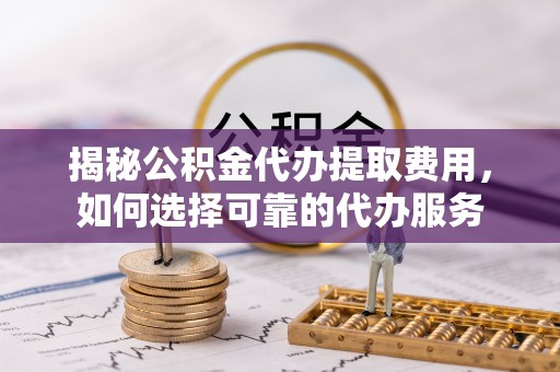 南平揭秘公积金代办提取费用，如何选择可靠的代办服务