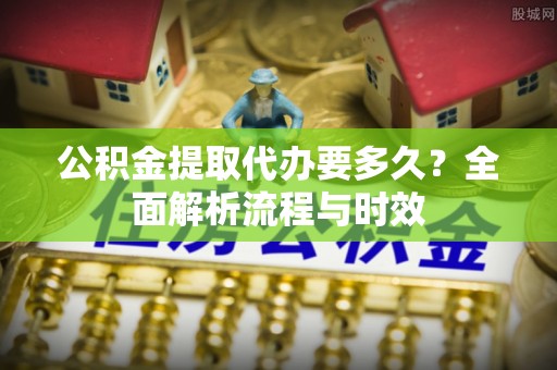 南平公积金提取代办要多久？全面解析流程与时效