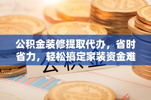 南平公积金装修提取代办，省时省力，轻松搞定家装资金难题