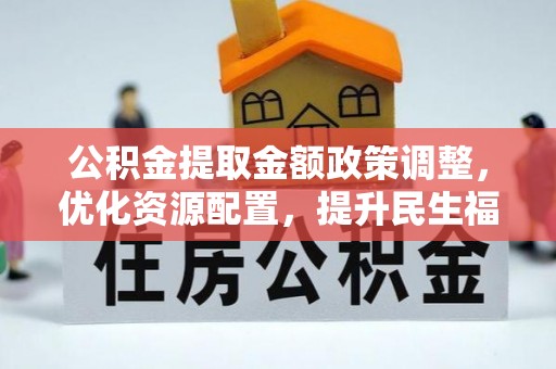南平公积金提取金额政策调整，优化资源配置，提升民生福祉